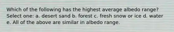 Which of the following has the highest average albedo range? Select one: a. desert sand b. forest c. fresh snow or ice d. water e. All of the above are similar in albedo range.