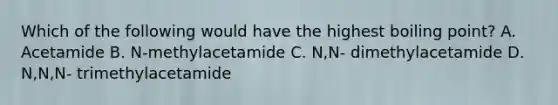 Which of the following would have the highest boiling point? A. Acetamide B. N-methylacetamide C. N,N- dimethylacetamide D. N,N,N- trimethylacetamide