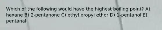 Which of the following would have the highest boiling point? A) hexane B) 2-pentanone C) ethyl propyl ether D) 1-pentanol E) pentanal