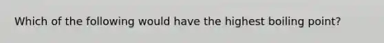 Which of the following would have the highest boiling point?