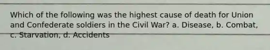 Which of the following was the highest cause of death for Union and Confederate soldiers in the Civil War? a. Disease, b. Combat, c. Starvation, d. Accidents