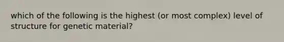 which of the following is the highest (or most complex) level of structure for genetic material?