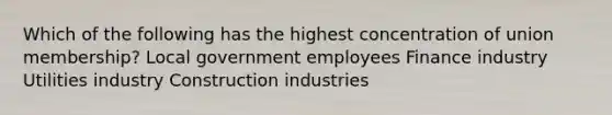 Which of the following has the highest concentration of union membership? Local government employees Finance industry Utilities industry Construction industries