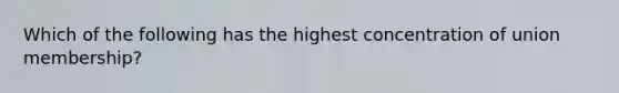 Which of the following has the highest concentration of union membership?