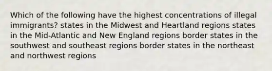 Which of the following have the highest concentrations of illegal immigrants? states in the Midwest and Heartland regions states in the Mid-Atlantic and New England regions border states in the southwest and southeast regions border states in the northeast and northwest regions