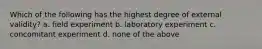 Which of the following has the highest degree of external validity? a. field experiment b. laboratory experiment c. concomitant experiment d. none of the above