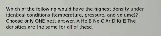 Which of the following would have the highest density under identical conditions (temperature, pressure, and volume)? Choose only ONE best answer. A He B Ne C Ar D Kr E The densities are the same for all of these.