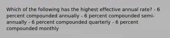 Which of the following has the highest effective annual rate? - 6 percent compounded annually - 6 percent compounded semi-annually - 6 percent compounded quarterly - 6 percent compounded monthly