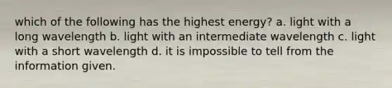 which of the following has the highest energy? a. light with a long wavelength b. light with an intermediate wavelength c. light with a short wavelength d. it is impossible to tell from the information given.