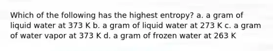 Which of the following has the highest entropy? a. a gram of liquid water at 373 K b. a gram of liquid water at 273 K c. a gram of water vapor at 373 K d. a gram of frozen water at 263 K