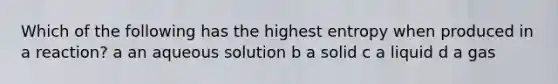 Which of the following has the highest entropy when produced in a reaction? a an aqueous solution b a solid c a liquid d a gas