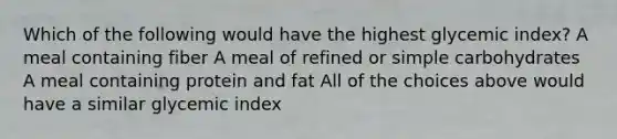 Which of the following would have the highest glycemic index? A meal containing fiber A meal of refined or simple carbohydrates A meal containing protein and fat All of the choices above would have a similar glycemic index