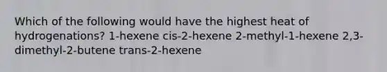 Which of the following would have the highest heat of hydrogenations? 1-hexene cis-2-hexene 2-methyl-1-hexene 2,3-dimethyl-2-butene trans-2-hexene