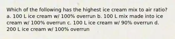 Which of the following has the highest ice cream mix to air ratio? a. 100 L ice cream w/ 100% overrun b. 100 L mix made into ice cream w/ 100% overrun c. 100 L ice cream w/ 90% overrun d. 200 L ice cream w/ 100% overrun