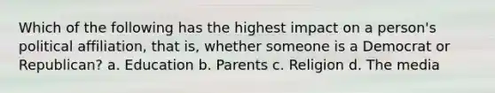 Which of the following has the highest impact on a person's political affiliation, that is, whether someone is a Democrat or Republican? a. Education b. Parents c. Religion d. The media