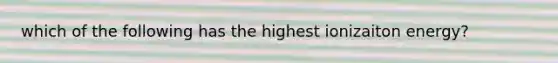 which of the following has the highest ionizaiton energy?