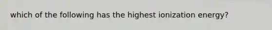 which of the following has the highest ionization energy?