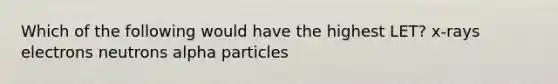 Which of the following would have the highest LET? x-rays electrons neutrons alpha particles