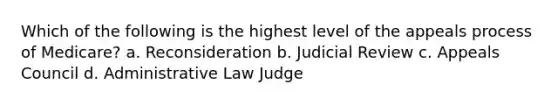 Which of the following is the highest level of the appeals process of Medicare? a. Reconsideration b. Judicial Review c. Appeals Council d. Administrative Law Judge