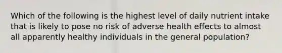 Which of the following is the highest level of daily nutrient intake that is likely to pose no risk of adverse health effects to almost all apparently healthy individuals in the general population?