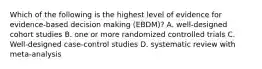 Which of the following is the highest level of evidence for evidence-based decision making (EBDM)? A. well-designed cohort studies B. one or more randomized controlled trials C. Well-designed case-control studies D. systematic review with meta-analysis