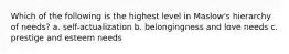 Which of the following is the highest level in Maslow's hierarchy of needs? a. self-actualization b. belongingness and love needs c. prestige and esteem needs