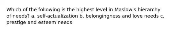 Which of the following is the highest level in Maslow's hierarchy of needs? a. self-actualization b. belongingness and love needs c. prestige and esteem needs