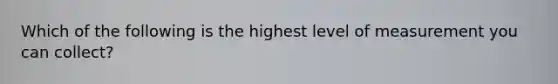 Which of the following is the highest level of measurement you can collect?