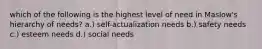 which of the following is the highest level of need in Maslow's hierarchy of needs? a.) self-actualization needs b.) safety needs c.) esteem needs d.) social needs