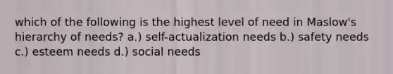 which of the following is the highest level of need in Maslow's hierarchy of needs? a.) self-actualization needs b.) safety needs c.) esteem needs d.) social needs