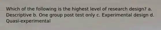 Which of the following is the highest level of research design? a. Descriptive b. One group post test only c. Experimental design d. Quasi-experimental