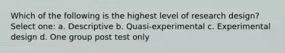 Which of the following is the highest level of research design? Select one: a. Descriptive b. Quasi-experimental c. Experimental design d. One group post test only