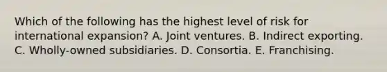 Which of the following has the highest level of risk for international expansion? A. Joint ventures. B. Indirect exporting. C. Wholly-owned subsidiaries. D. Consortia. E. Franchising.