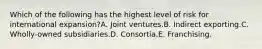 Which of the following has the highest level of risk for international expansion?A. Joint ventures.B. Indirect exporting.C. Wholly-owned subsidiaries.D. Consortia.E. Franchising.