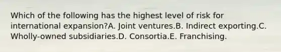 Which of the following has the highest level of risk for international expansion?A. Joint ventures.B. Indirect exporting.C. Wholly-owned subsidiaries.D. Consortia.E. Franchising.