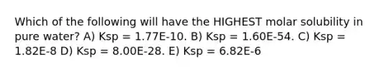 Which of the following will have the HIGHEST molar solubility in pure water? A) Ksp = 1.77E-10. B) Ksp = 1.60E-54. C) Ksp = 1.82E-8 D) Ksp = 8.00E-28. E) Ksp = 6.82E-6