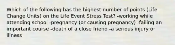 Which of the following has the highest number of points (Life Change Units) on the Life Event Stress Test? -working while attending school -pregnancy (or causing pregnancy) -failing an important course -death of a close friend -a serious injury or illness