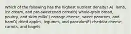 Which of the following has the highest nutrient density?​ A) ​ lamb, ice cream, and pre-sweetened cerealB) ​whole-grain bread, poultry, and skim milkC) cottage cheese, sweet potatoes, and hamD) ​dried apples, legumes, and pancakesE) ​cheddar cheese, carrots, and bagels