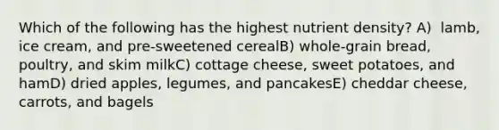 Which of the following has the highest nutrient density?​ A) ​ lamb, ice cream, and pre-sweetened cerealB) ​whole-grain bread, poultry, and skim milkC) cottage cheese, sweet potatoes, and hamD) ​dried apples, legumes, and pancakesE) ​cheddar cheese, carrots, and bagels