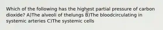 Which of the following has the highest partial pressure of carbon dioxide? A)The alveoli of thelungs B)<a href='https://www.questionai.com/knowledge/k7oXMfj7lk-the-blood' class='anchor-knowledge'>the blood</a>circulating in systemic arteries C)The systemic cells