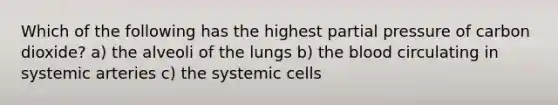 Which of the following has the highest partial pressure of carbon dioxide? a) the alveoli of the lungs b) the blood circulating in systemic arteries c) the systemic cells