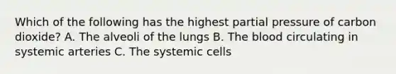 Which of the following has the highest partial pressure of carbon dioxide? A. The alveoli of the lungs B. <a href='https://www.questionai.com/knowledge/k7oXMfj7lk-the-blood' class='anchor-knowledge'>the blood</a> circulating in systemic arteries C. The systemic cells