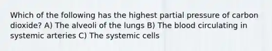 Which of the following has the highest partial pressure of carbon dioxide? A) The alveoli of the lungs B) The blood circulating in systemic arteries C) The systemic cells