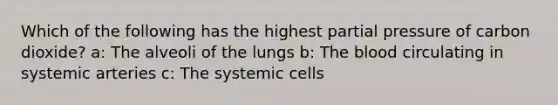 Which of the following has the highest partial pressure of carbon dioxide? a: The alveoli of the lungs b: The blood circulating in systemic arteries c: The systemic cells