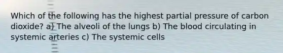 Which of the following has the highest partial pressure of carbon dioxide? a) The alveoli of the lungs b) The blood circulating in systemic arteries c) The systemic cells