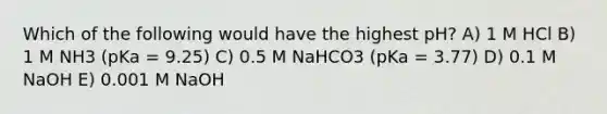 Which of the following would have the highest pH? A) 1 M HCl B) 1 M NH3 (pKa = 9.25) C) 0.5 M NaHCO3 (pKa = 3.77) D) 0.1 M NaOH E) 0.001 M NaOH