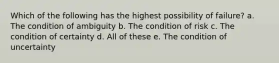 Which of the following has the highest possibility of failure? a. The condition of ambiguity b. The condition of risk c. The condition of certainty d. All of these e. The condition of uncertainty