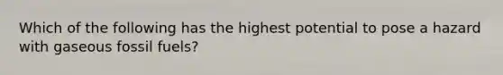 Which of the following has the highest potential to pose a hazard with gaseous fossil fuels?