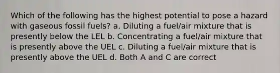 Which of the following has the highest potential to pose a hazard with gaseous fossil fuels? a. Diluting a fuel/air mixture that is presently below the LEL b. Concentrating a fuel/air mixture that is presently above the UEL c. Diluting a fuel/air mixture that is presently above the UEL d. Both A and C are correct