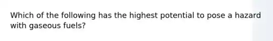 Which of the following has the highest potential to pose a hazard with gaseous fuels?